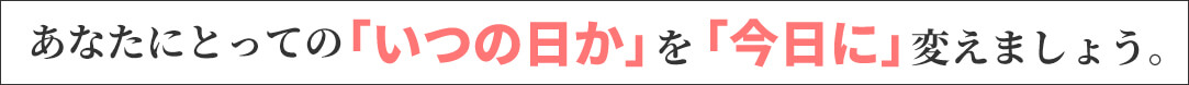 あなたにとっての「いつの日か」を「今日に」変えましょう。