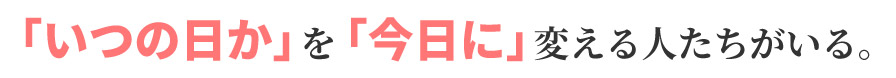 「いつの日か」を「今日に」変える人たちがいる。