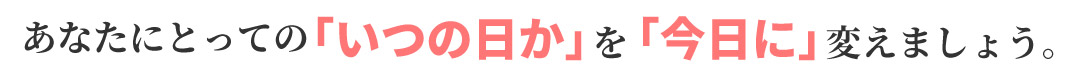 あなたにとっての「いつの日か」を「今日に」変えましょう。