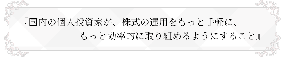 国内の個人投資家が、株式の運用をもっと手軽に、もっと効率的に取り組めるようにすること