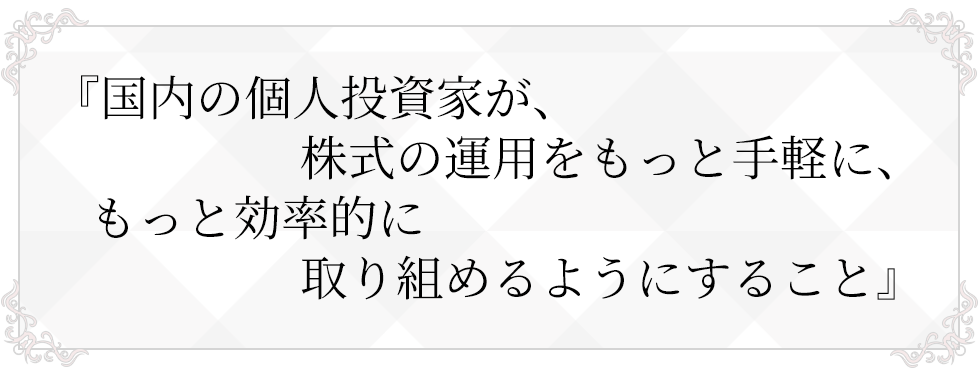 国内の個人投資家が、株式の運用をもっと手軽に、もっと効率的に取り組めるようにすること