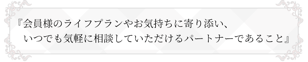 会員様のライフプランやお気持ちに寄り添い、いつでも気軽に相談していただけるパートナーであること