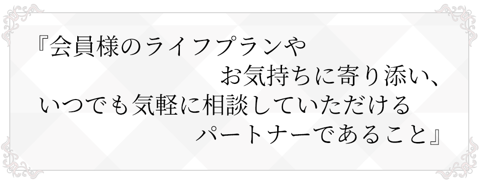 会員様のライフプランやお気持ちに寄り添い、いつでも気軽に相談していただけるパートナーであること